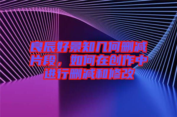 良辰好景知幾何刪減片段，如何在創(chuàng)作中進(jìn)行刪減和修改