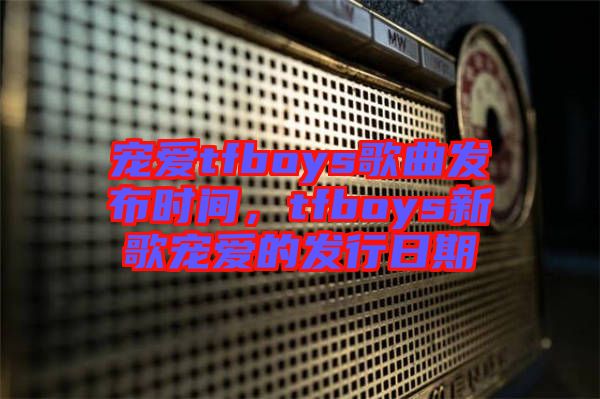 寵愛tfboys歌曲發(fā)布時(shí)間，tfboys新歌寵愛的發(fā)行日期