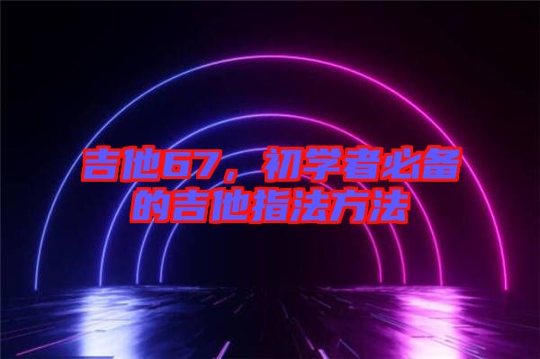 吉他67，初學(xué)者必備的吉他指法方法