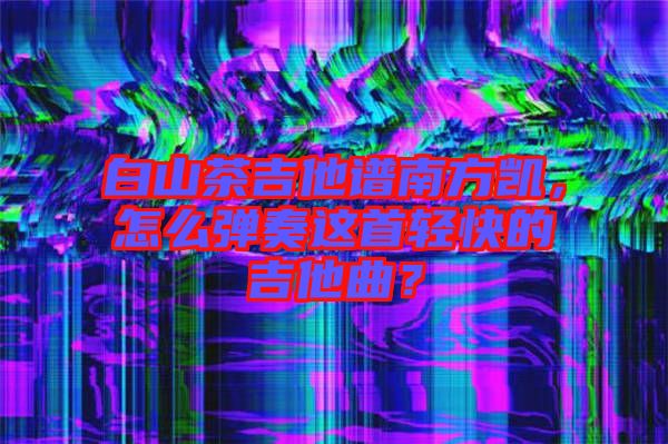白山茶吉他譜南方凱，怎么彈奏這首輕快的吉他曲？