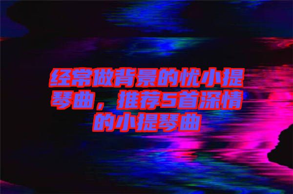 經(jīng)常做背景的憂小提琴曲，推薦5首深情的小提琴曲