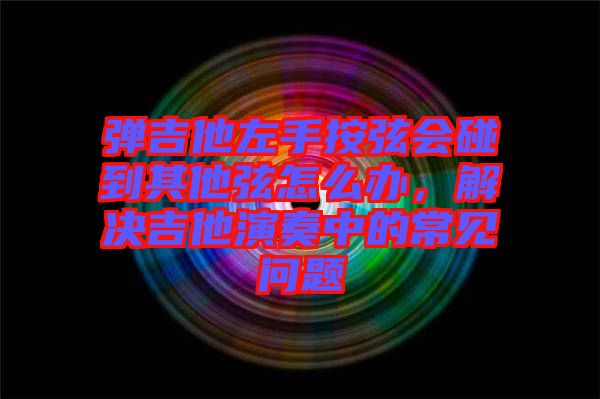 彈吉他左手按弦會碰到其他弦怎么辦，解決吉他演奏中的常見問題