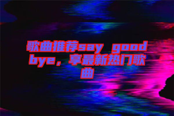 歌曲推薦say goodbye，享最新熱門歌曲