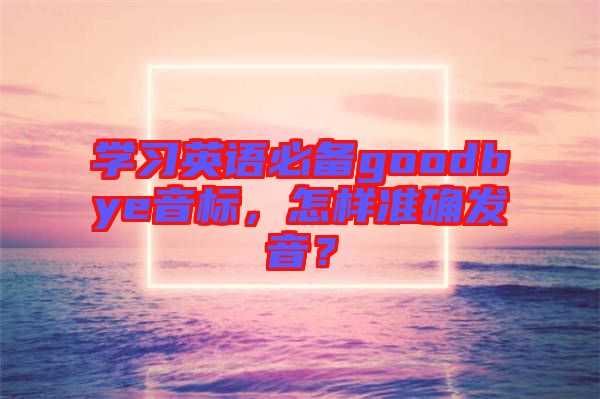 學(xué)習(xí)英語必備goodbye音標(biāo)，怎樣準(zhǔn)確發(fā)音？