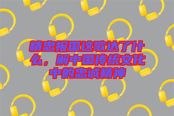 精忠報國這歌達了什么，解中國傳統(tǒng)文化中的忠誠精神