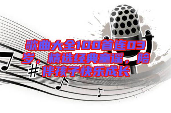 歌曲大全100首連03歲，精選經(jīng)典童謠，陪伴孩子快樂成長