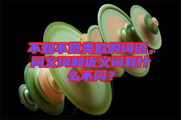 不知不覺類似的詞語(yǔ)，同義詞和近義詞有什么不同？