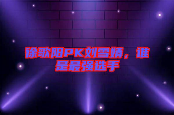 徐歌陽PK劉雪婧，誰是最強(qiáng)選手
