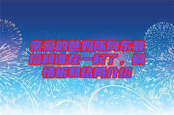 親愛的爸媽陳向東最后和誰在一起了，劇情析和結(jié)局介紹