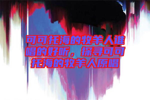 可可托海的牧羊人誰唱的好聽，探尋可可托海的牧羊人原唱