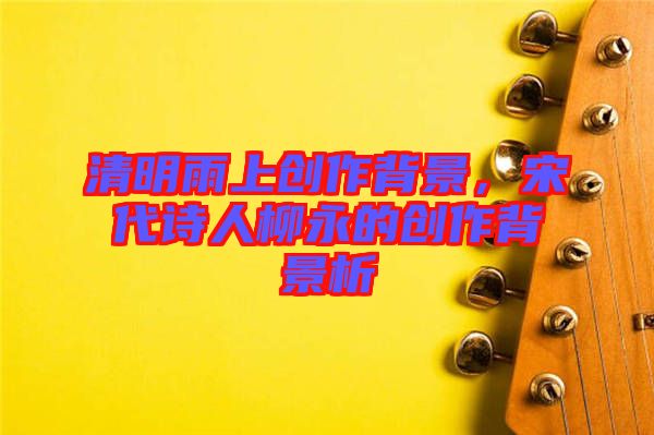 清明雨上創(chuàng)作背景，宋代詩人柳永的創(chuàng)作背景析