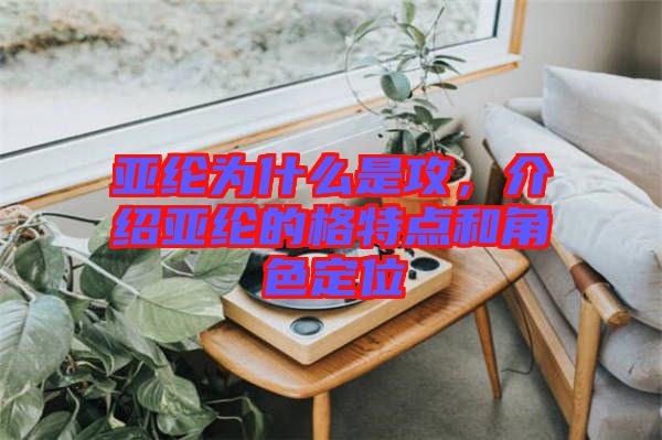 亞綸為什么是攻，介紹亞綸的格特點和角色定位