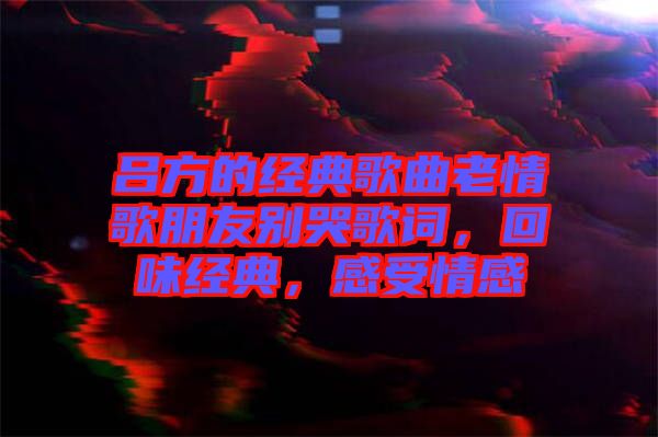 呂方的經(jīng)典歌曲老情歌朋友別哭歌詞，回味經(jīng)典，感受情感