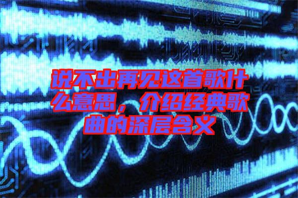 說不出再見這首歌什么意思，介紹經(jīng)典歌曲的深層含義