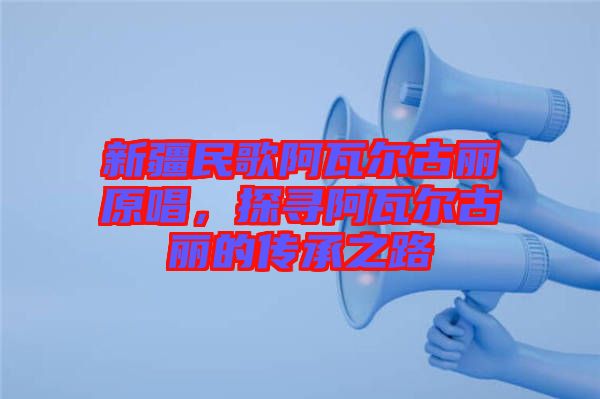 新疆民歌阿瓦爾古麗原唱，探尋阿瓦爾古麗的傳承之路