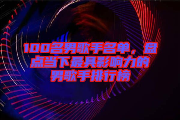 100名男歌手名單，盤點當下最具影響力的男歌手排行榜