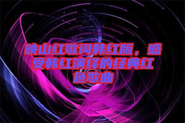 映山紅歌詞韓紅版，感受韓紅演繹的經(jīng)典紅色歌曲