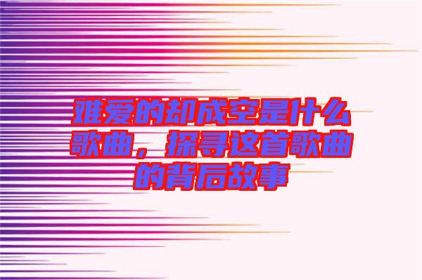 難愛的卻成空是什么歌曲，探尋這首歌曲的背后故事