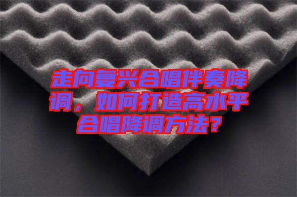 走向復(fù)興合唱伴奏降調(diào)，如何打造高水平合唱降調(diào)方法？