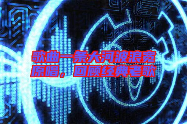 歌曲一條大河波浪寬原唱，回顧經(jīng)典老歌