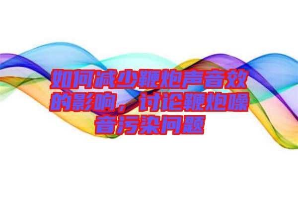 如何減少鞭炮聲音效的影響，討論鞭炮噪音污染問題