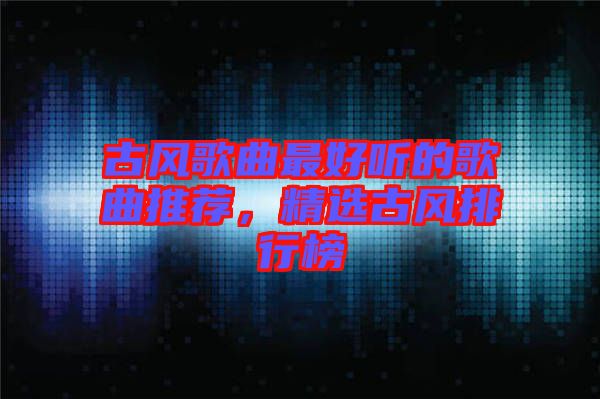 古風(fēng)歌曲最好聽的歌曲推薦，精選古風(fēng)排行榜