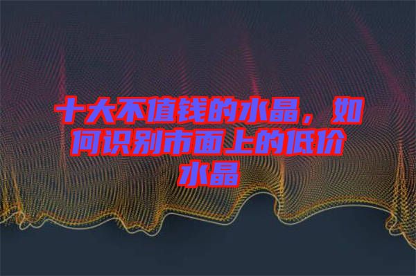 十大不值錢的水晶，如何識(shí)別市面上的低價(jià)水晶