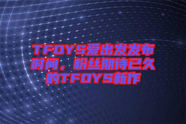TFOYS愛(ài)出發(fā)發(fā)布時(shí)間，粉絲期待已久的TFOYS新作