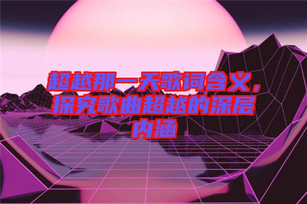 超越那一天歌詞含義，探究歌曲超越的深層內(nèi)涵