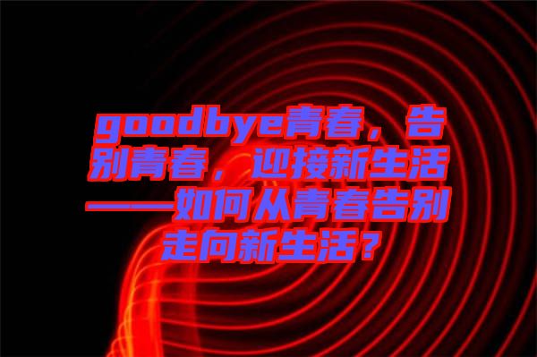 goodbye青春，告別青春，迎接新生活——如何從青春告別走向新生活？