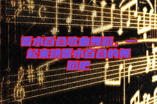 香水百合歌曲舞蹈，一起來跳香水百合的舞蹈吧