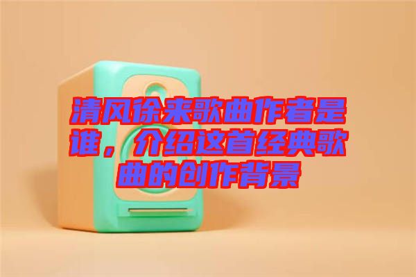 清風(fēng)徐來歌曲作者是誰，介紹這首經(jīng)典歌曲的創(chuàng)作背景