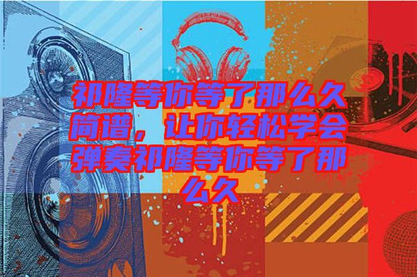 祁隆等你等了那么久簡譜，讓你輕松學(xué)會(huì)彈奏祁隆等你等了那么久