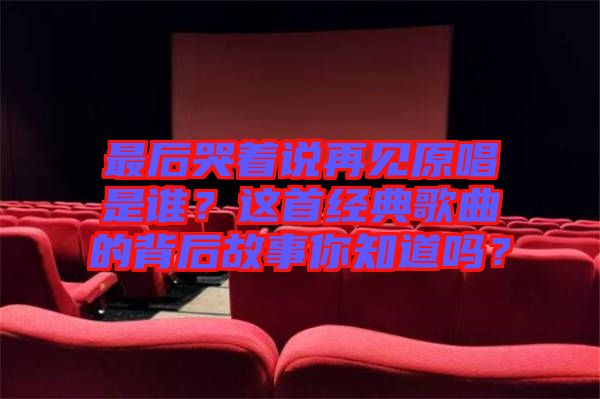 最后哭著說再見原唱是誰？這首經(jīng)典歌曲的背后故事你知道嗎？