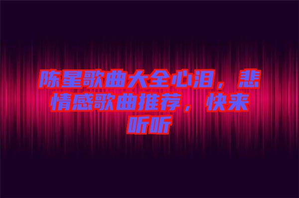 陳星歌曲大全心淚，悲情感歌曲推薦，快來聽聽