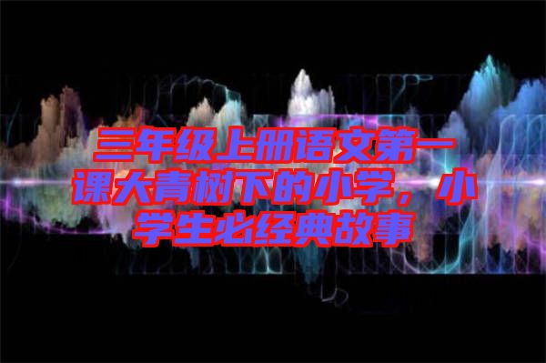 三年級(jí)上冊(cè)語(yǔ)文第一課大青樹下的小學(xué)，小學(xué)生必經(jīng)典故事