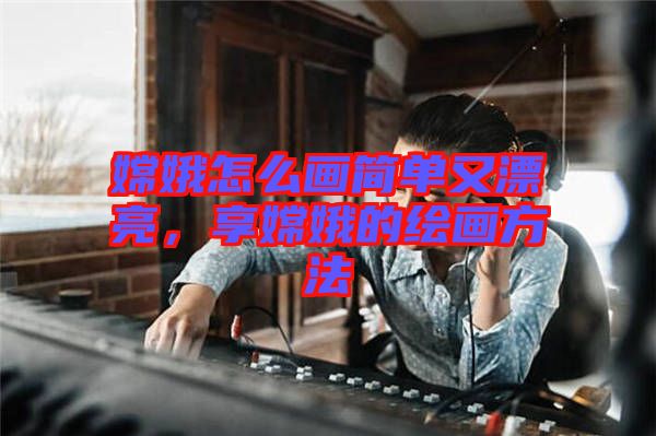 嫦娥怎么畫簡(jiǎn)單又漂亮，享嫦娥的繪畫方法