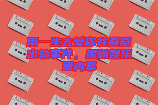 用一生去愛(ài)你谷燕燕出軌事件，揭露娛樂(lè)圈內(nèi)幕