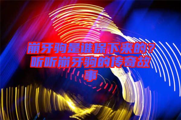 崩牙駒是誰保下來的？聽聽崩牙駒的傳奇故事
