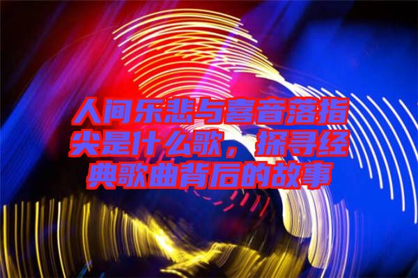 人間樂(lè)悲與喜音落指尖是什么歌，探尋經(jīng)典歌曲背后的故事