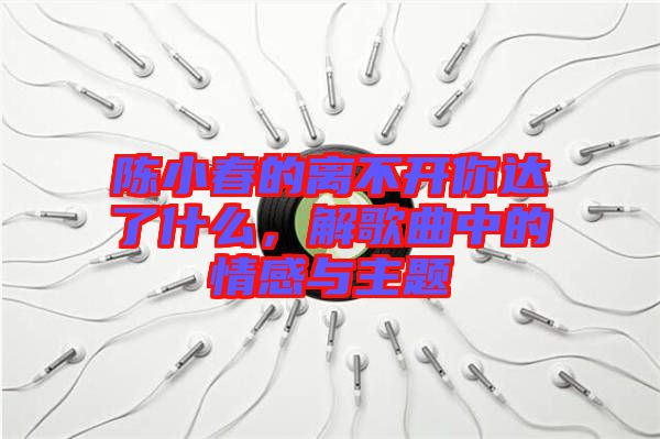 陳小春的離不開你達了什么，解歌曲中的情感與主題