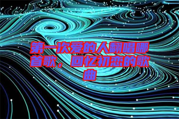 第一次愛的人翻唱哪首歌，回憶初戀的歌曲