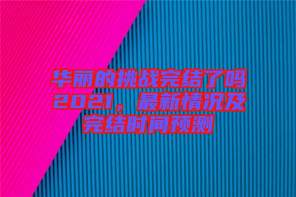 華麗的挑戰(zhàn)完結(jié)了嗎2021，最新情況及完結(jié)時(shí)間預(yù)測(cè)
