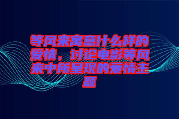 等風(fēng)來(lái)寓意什么樣的愛(ài)情，討論電影等風(fēng)來(lái)中所呈現(xiàn)的愛(ài)情主題