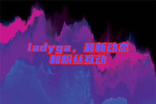 ladyga，最新動(dòng)態(tài)和粉絲互動(dòng)