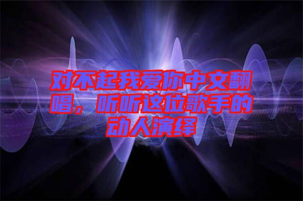 對不起我愛你中文翻唱，聽聽這位歌手的動(dòng)人演繹
