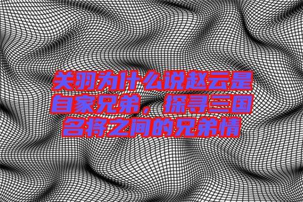 關(guān)羽為什么說(shuō)趙云是自家兄弟，探尋三國(guó)名將之間的兄弟情