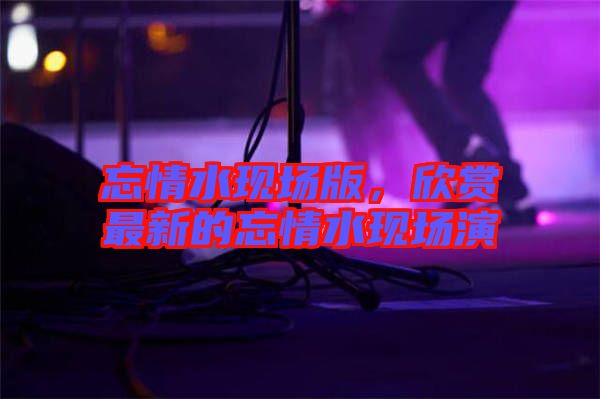 忘情水現(xiàn)場版，欣賞最新的忘情水現(xiàn)場演