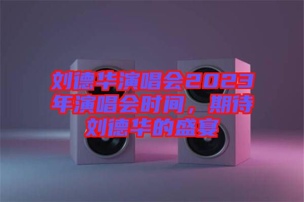 劉德華演唱會2023年演唱會時間，期待劉德華的盛宴