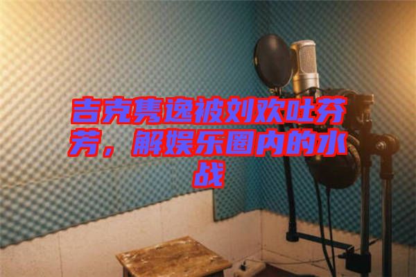 吉克雋逸被劉歡吐芬芳，解娛樂圈內(nèi)的水戰(zhàn)